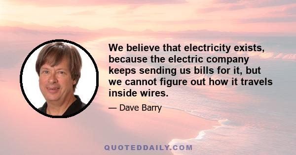 We believe that electricity exists, because the electric company keeps sending us bills for it, but we cannot figure out how it travels inside wires.