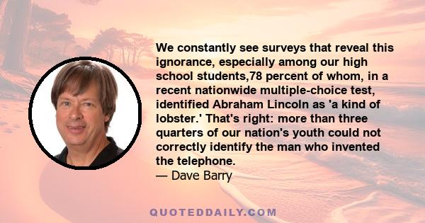 We constantly see surveys that reveal this ignorance, especially among our high school students,78 percent of whom, in a recent nationwide multiple-choice test, identified Abraham Lincoln as 'a kind of lobster.' That's