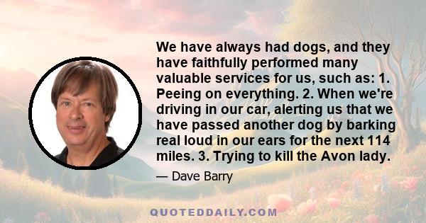 We have always had dogs, and they have faithfully performed many valuable services for us, such as: 1. Peeing on everything. 2. When we're driving in our car, alerting us that we have passed another dog by barking real