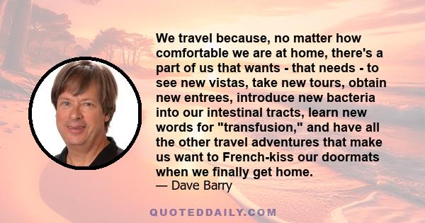 We travel because, no matter how comfortable we are at home, there's a part of us that wants - that needs - to see new vistas, take new tours, obtain new entrees, introduce new bacteria into our intestinal tracts, learn 