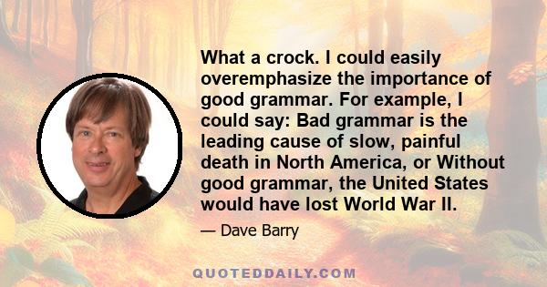 What a crock. I could easily overemphasize the importance of good grammar. For example, I could say: Bad grammar is the leading cause of slow, painful death in North America, or Without good grammar, the United States