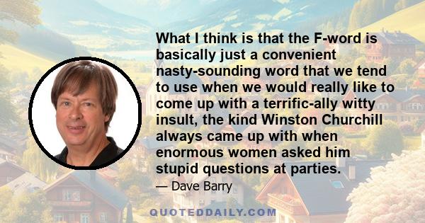 What I think is that the F-word is basically just a convenient nasty-sounding word that we tend to use when we would really like to come up with a terrific-ally witty insult, the kind Winston Churchill always came up