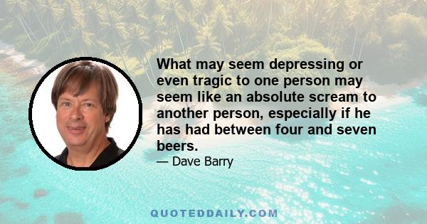 What may seem depressing or even tragic to one person may seem like an absolute scream to another person, especially if he has had between four and seven beers.