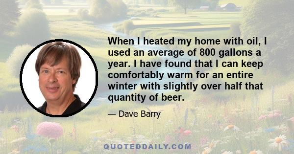 When I heated my home with oil, I used an average of 800 gallons a year. I have found that I can keep comfortably warm for an entire winter with slightly over half that quantity of beer.