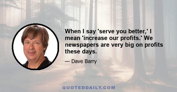 When I say 'serve you better,' I mean 'increase our profits.' We newspapers are very big on profits these days.