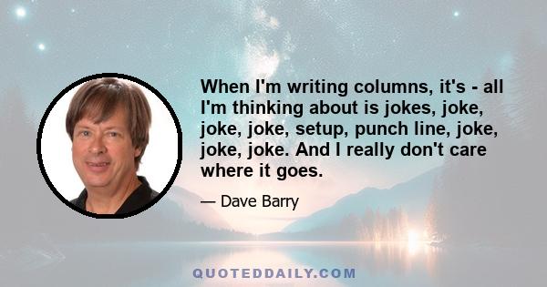 When I'm writing columns, it's - all I'm thinking about is jokes, joke, joke, joke, setup, punch line, joke, joke, joke. And I really don't care where it goes.