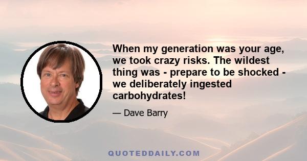 When my generation was your age, we took crazy risks. The wildest thing was - prepare to be shocked - we deliberately ingested carbohydrates!