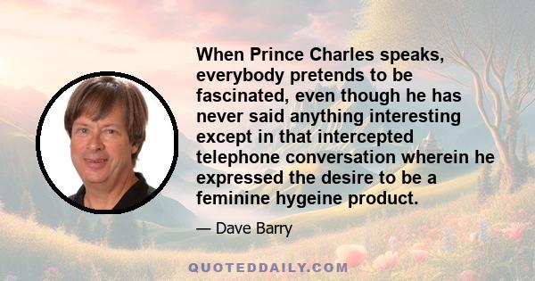 When Prince Charles speaks, everybody pretends to be fascinated, even though he has never said anything interesting except in that intercepted telephone conversation wherein he expressed the desire to be a feminine