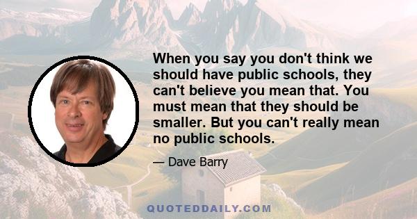 When you say you don't think we should have public schools, they can't believe you mean that. You must mean that they should be smaller. But you can't really mean no public schools.