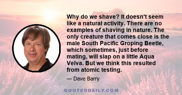 Why do we shave? It doesn't seem like a natural activity. There are no examples of shaving in nature. The only creature that comes close is the male South Pacific Groping Beetle, which sometimes, just before mating,