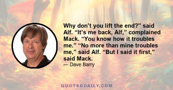 Why don’t you lift the end?” said Alf. “It’s me back, Alf,” complained Mack. “You know how it troubles me.” “No more than mine troubles me,” said Alf. “But I said it first,” said Mack.