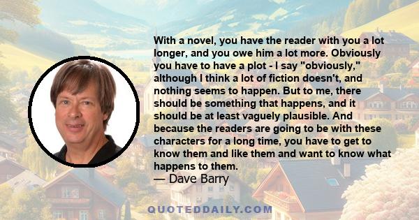 With a novel, you have the reader with you a lot longer, and you owe him a lot more. Obviously you have to have a plot - I say obviously, although I think a lot of fiction doesn't, and nothing seems to happen. But to