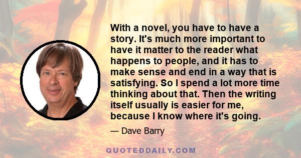 With a novel, you have to have a story. It's much more important to have it matter to the reader what happens to people, and it has to make sense and end in a way that is satisfying. So I spend a lot more time thinking