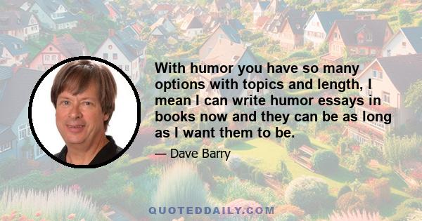 With humor you have so many options with topics and length, I mean I can write humor essays in books now and they can be as long as I want them to be.