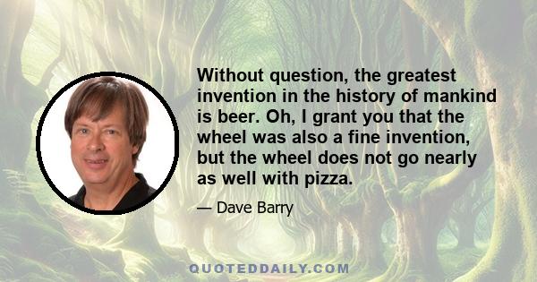 Without question, the greatest invention in the history of mankind is beer. Oh, I grant you that the wheel was also a fine invention, but the wheel does not go nearly as well with pizza.