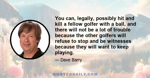 You can, legally, possibly hit and kill a fellow golfer with a ball, and there will not be a lot of trouble because the other golfers will refuse to stop and be witnesses because they will want to keep playing.