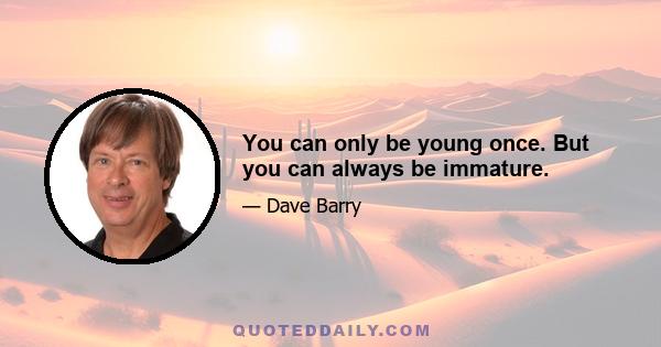 You can only be young once. But you can always be immature.