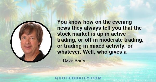 You know how on the evening news they always tell you that the stock market is up in active trading, or off in moderate trading, or trading in mixed activity, or whatever. Well, who gives a