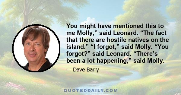 You might have mentioned this to me Molly,” said Leonard. “The fact that there are hostile natives on the island.” “I forgot,” said Molly. “You forgot?” said Leonard. “There’s been a lot happening,” said Molly.