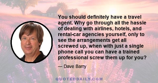 You should definitely have a travel agent. Why go through all the hassle of dealing with airlines, hotels, and rental-car agencies yourself, only to see the arrangements get all screwed up, when with just a single phone 