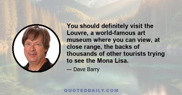 You should definitely visit the Louvre, a world-famous art museum where you can view, at close range, the backs of thousands of other tourists trying to see the Mona Lisa.