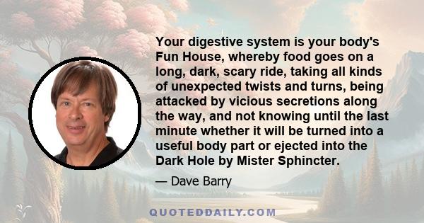 Your digestive system is your body's Fun House, whereby food goes on a long, dark, scary ride, taking all kinds of unexpected twists and turns, being attacked by vicious secretions along the way, and not knowing until