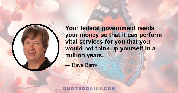 Your federal government needs your money so that it can perform vital services for you that you would not think up yourself in a million years.