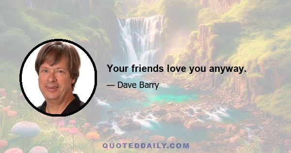 Your friends love you anyway.