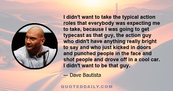 I didn't want to take the typical action roles that everybody was expecting me to take, because I was going to get typecast as that guy, the action guy who didn't have anything really bright to say and who just kicked