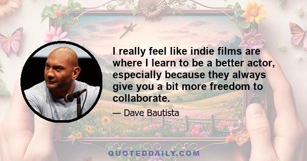 I really feel like indie films are where I learn to be a better actor, especially because they always give you a bit more freedom to collaborate.