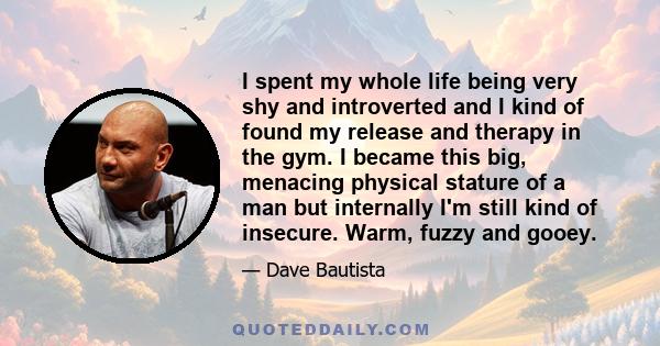 I spent my whole life being very shy and introverted and I kind of found my release and therapy in the gym. I became this big, menacing physical stature of a man but internally I'm still kind of insecure. Warm, fuzzy