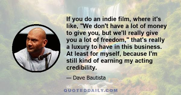 If you do an indie film, where it's like, We don't have a lot of money to give you, but we'll really give you a lot of freedom, that's really a luxury to have in this business. At least for myself, because I'm still