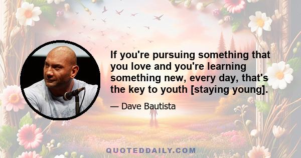 If you're pursuing something that you love and you're learning something new, every day, that's the key to youth [staying young].