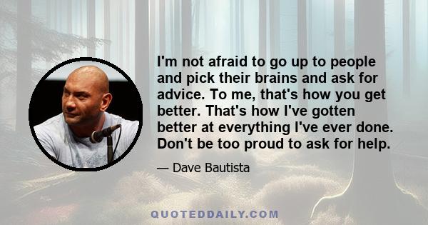 I'm not afraid to go up to people and pick their brains and ask for advice. To me, that's how you get better. That's how I've gotten better at everything I've ever done. Don't be too proud to ask for help.