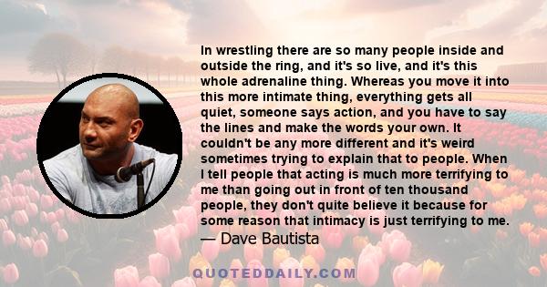 In wrestling there are so many people inside and outside the ring, and it's so live, and it's this whole adrenaline thing. Whereas you move it into this more intimate thing, everything gets all quiet, someone says