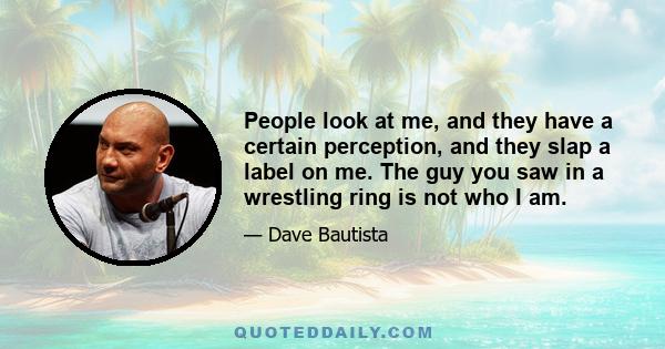 People look at me, and they have a certain perception, and they slap a label on me. The guy you saw in a wrestling ring is not who I am.