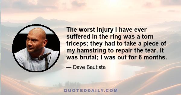 The worst injury I have ever suffered in the ring was a torn triceps; they had to take a piece of my hamstring to repair the tear. It was brutal; I was out for 6 months.