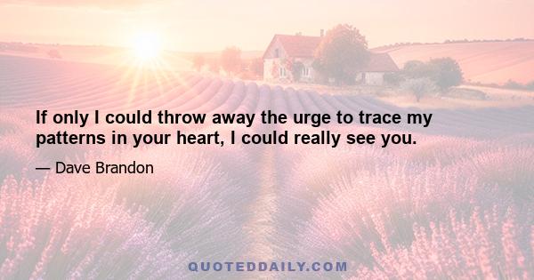 If only I could throw away the urge to trace my patterns in your heart, I could really see you.