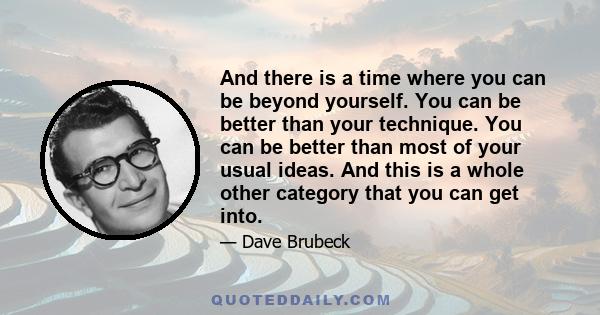 And there is a time where you can be beyond yourself. You can be better than your technique. You can be better than most of your usual ideas. And this is a whole other category that you can get into.