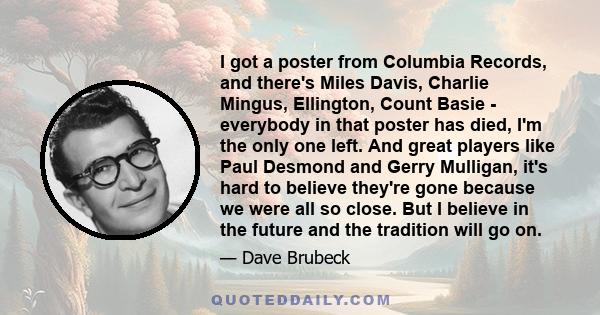 I got a poster from Columbia Records, and there's Miles Davis, Charlie Mingus, Ellington, Count Basie - everybody in that poster has died, I'm the only one left. And great players like Paul Desmond and Gerry Mulligan,