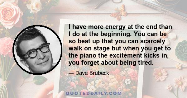 I have more energy at the end than I do at the beginning. You can be so beat up that you can scarcely walk on stage but when you get to the piano the excitement kicks in, you forget about being tired.