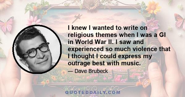 I knew I wanted to write on religious themes when I was a GI in World War II. I saw and experienced so much violence that I thought I could express my outrage best with music.