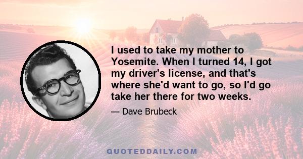 I used to take my mother to Yosemite. When I turned 14, I got my driver's license, and that's where she'd want to go, so I'd go take her there for two weeks.