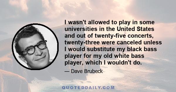 I wasn't allowed to play in some universities in the United States and out of twenty-five concerts, twenty-three were canceled unless I would substitute my black bass player for my old white bass player, which I