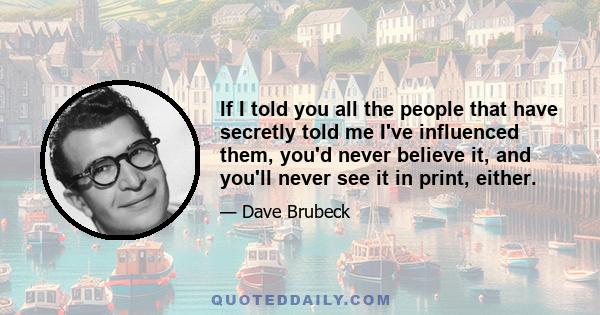 If I told you all the people that have secretly told me I've influenced them, you'd never believe it, and you'll never see it in print, either.