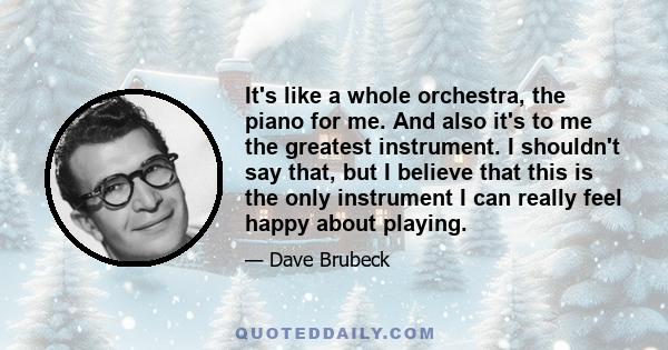 It's like a whole orchestra, the piano for me. And also it's to me the greatest instrument. I shouldn't say that, but I believe that this is the only instrument I can really feel happy about playing.