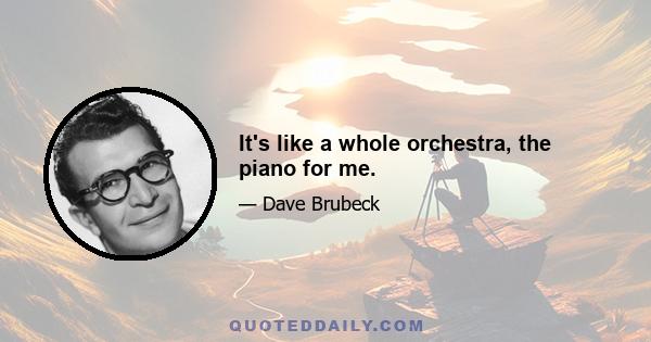 It's like a whole orchestra, the piano for me.