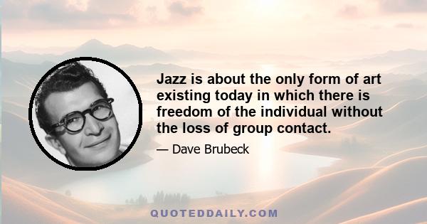 Jazz is about the only form of art existing today in which there is freedom of the individual without the loss of group contact.