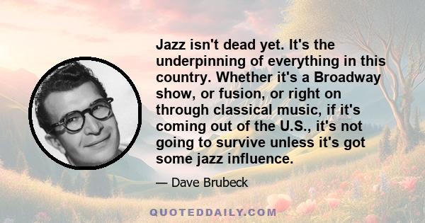 Jazz isn't dead yet. It's the underpinning of everything in this country. Whether it's a Broadway show, or fusion, or right on through classical music, if it's coming out of the U.S., it's not going to survive unless