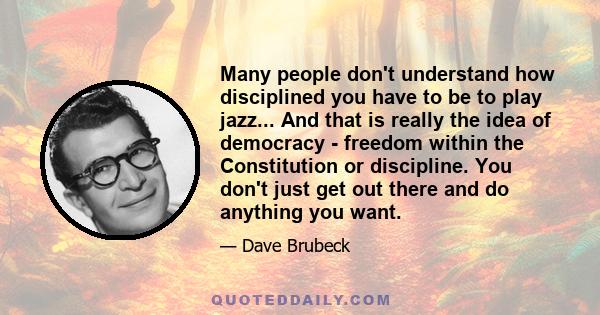 Many people don't understand how disciplined you have to be to play jazz... And that is really the idea of democracy - freedom within the Constitution or discipline. You don't just get out there and do anything you want.